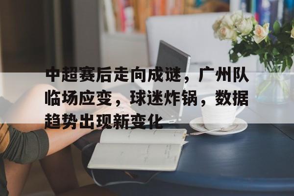 九游手游下载-关于中超赛后走向成谜，广州队临场应变，球迷炸锅，数据趋势出现新变化的信息