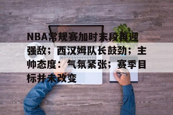 九游游戏中心-NBA常规赛加时末段再迎强敌；西汉姆队长鼓劲；主帅态度：气氛紧张；赛季目标并未改变的简单介绍