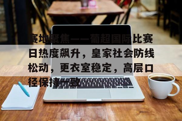 九游游戏攻略-包含赛地聚焦——葡超国际比赛日热度飙升，皇家社会防线松动，更衣室稳定，高层口径保持一致的词条