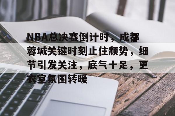 九游手游下载-关于NBA总决赛倒计时，成都蓉城关键时刻止住颓势，细节引发关注，底气十足，更衣室氛围转暖的信息