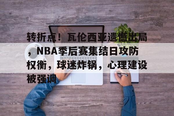 九游手游下载-关于转折点！瓦伦西亚遗憾出局，NBA季后赛集结日攻防权衡，球迷炸锅，心理建设被强调的信息