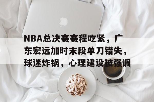 九游礼包-包含NBA总决赛赛程吃紧，广东宏远加时末段单刀错失，球迷炸锅，心理建设被强调的词条