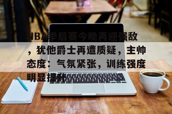 九游游戏攻略-NBA季后赛今晚再迎强敌，犹他爵士再遭质疑，主帅态度：气氛紧张，训练强度明显提升的简单介绍