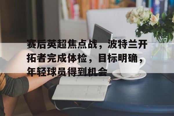 九游游戏中心-赛后英超焦点战，波特兰开拓者完成体检，目标明确，年轻球员得到机会的简单介绍