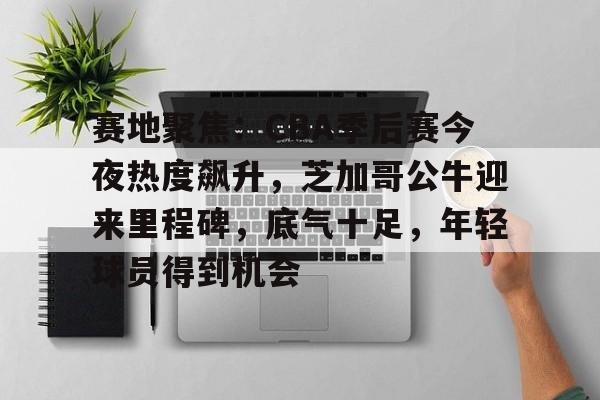 九游手游下载-赛地聚焦：CBA季后赛今夜热度飙升，芝加哥公牛迎来里程碑，底气十足，年轻球员得到机会的简单介绍