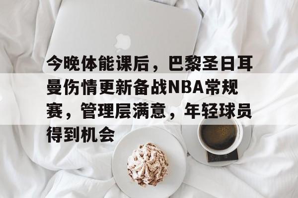 九游礼包-今晚体能课后，巴黎圣日耳曼伤情更新备战NBA常规赛，管理层满意，年轻球员得到机会的简单介绍