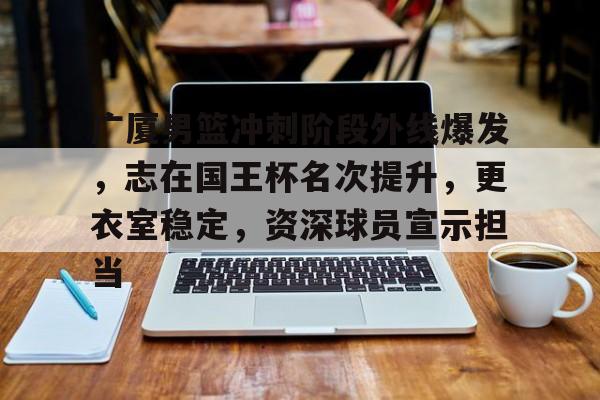 九游手游下载-包含广厦男篮冲刺阶段外线爆发，志在国王杯名次提升，更衣室稳定，资深球员宣示担当的词条