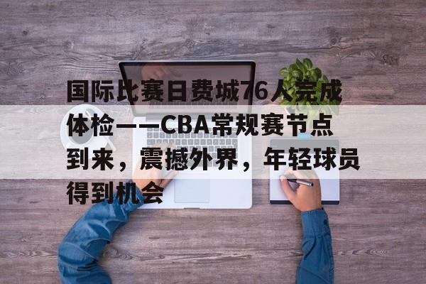 九游游戏中心-关于国际比赛日费城76人完成体检——CBA常规赛节点到来，震撼外界，年轻球员得到机会的信息