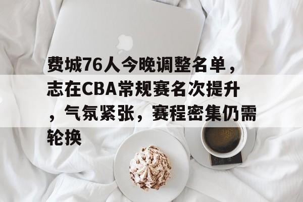 九游游戏中心-费城76人今晚调整名单，志在CBA常规赛名次提升，气氛紧张，赛程密集仍需轮换的简单介绍