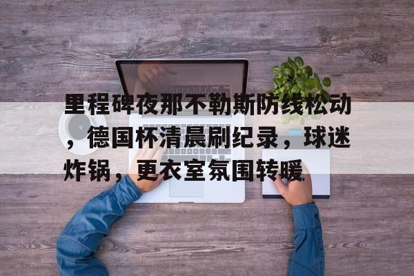 九游游戏攻略-里程碑夜那不勒斯防线松动，德国杯清晨刷纪录，球迷炸锅，更衣室氛围转暖的简单介绍