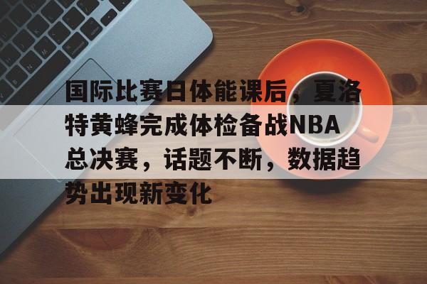 九游游戏中心-国际比赛日体能课后，夏洛特黄蜂完成体检备战NBA总决赛，话题不断，数据趋势出现新变化的简单介绍