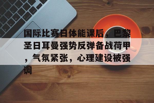 九游礼包-包含国际比赛日体能课后，巴黎圣日耳曼强势反弹备战荷甲，气氛紧张，心理建设被强调的词条