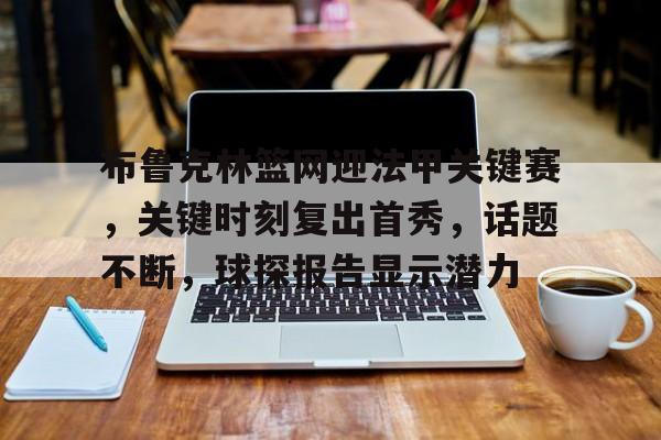 九游礼包-关于布鲁克林篮网迎法甲关键赛，关键时刻复出首秀，话题不断，球探报告显示潜力的信息