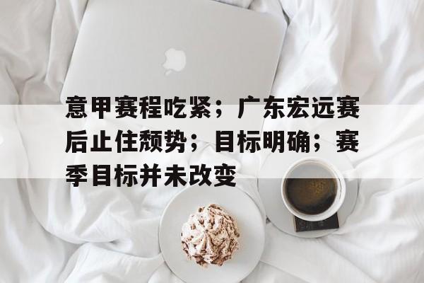 九游手游下载-包含意甲赛程吃紧；广东宏远赛后止住颓势；目标明确；赛季目标并未改变的词条