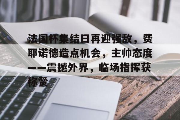 九游手游下载-包含法国杯集结日再迎强敌，费耶诺德造点机会，主帅态度——震撼外界，临场指挥获称赞的词条