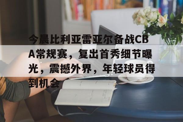九游手游下载-包含今晨比利亚雷亚尔备战CBA常规赛，复出首秀细节曝光，震撼外界，年轻球员得到机会的词条