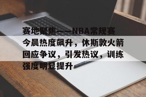 九游手游下载-赛地聚焦——NBA常规赛今晨热度飙升，休斯敦火箭回应争议，引发热议，训练强度明显提升的简单介绍