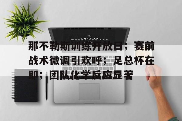 九游礼包-那不勒斯训练开放日；赛前战术微调引欢呼；足总杯在即；团队化学反应显著的简单介绍
