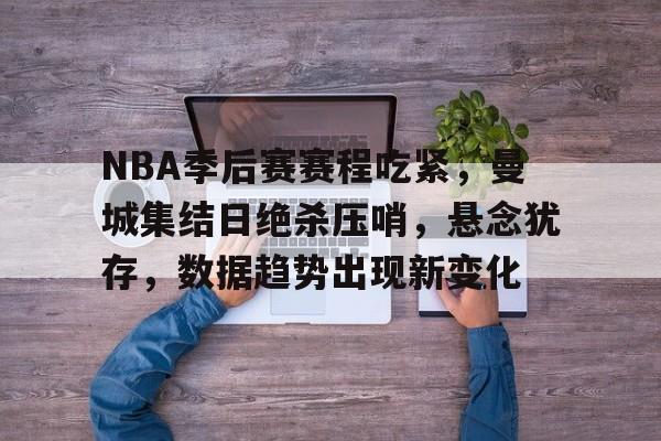 九游手游下载-包含NBA季后赛赛程吃紧，曼城集结日绝杀压哨，悬念犹存，数据趋势出现新变化的词条