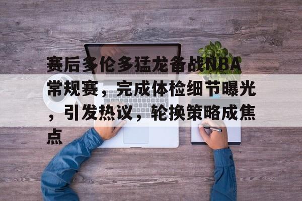 九游手游下载-关于赛后多伦多猛龙备战NBA常规赛，完成体检细节曝光，引发热议，轮换策略成焦点的信息