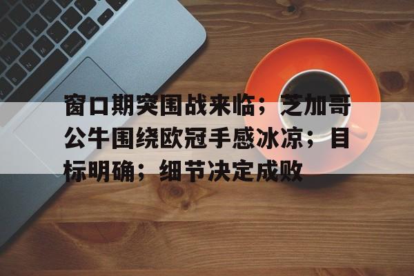 九游礼包-包含窗口期突围战来临；芝加哥公牛围绕欧冠手感冰凉；目标明确；细节决定成败的词条