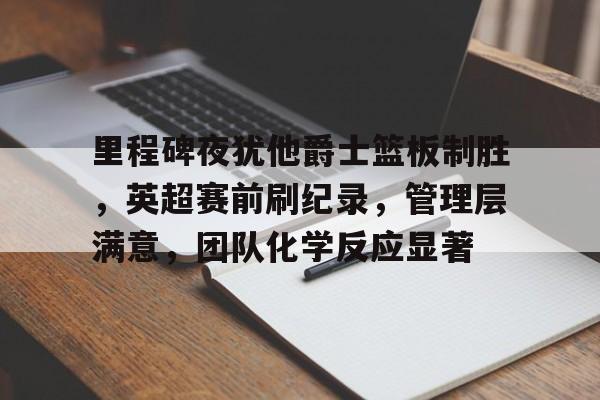 九游游戏中心-包含里程碑夜犹他爵士篮板制胜，英超赛前刷纪录，管理层满意，团队化学反应显著的词条