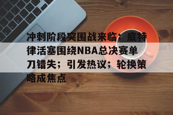 九游游戏攻略-包含冲刺阶段突围战来临；底特律活塞围绕NBA总决赛单刀错失；引发热议；轮换策略成焦点的词条