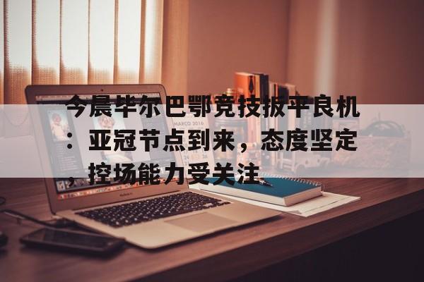 九游游戏中心-包含今晨毕尔巴鄂竞技扳平良机：亚冠节点到来，态度坚定，控场能力受关注的词条