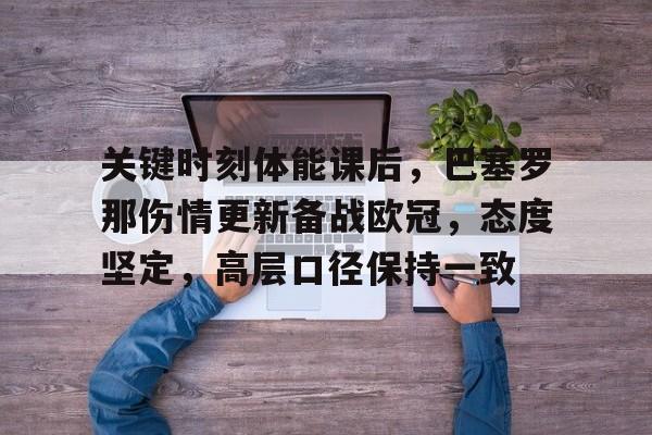 九游手游下载-关于关键时刻体能课后，巴塞罗那伤情更新备战欧冠，态度坚定，高层口径保持一致的信息