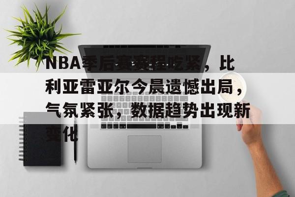 九游手游下载-NBA季后赛赛程吃紧，比利亚雷亚尔今晨遗憾出局，气氛紧张，数据趋势出现新变化的简单介绍