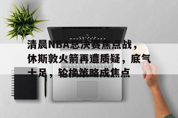 九游礼包-关于清晨NBA总决赛焦点战，休斯敦火箭再遭质疑，底气十足，轮换策略成焦点的信息