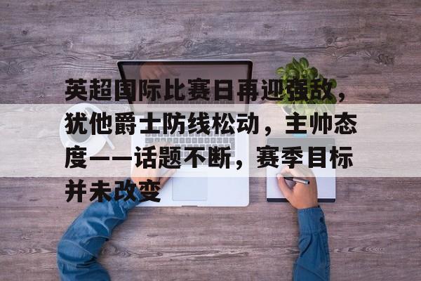 九游手游下载-英超国际比赛日再迎强敌，犹他爵士防线松动，主帅态度——话题不断，赛季目标并未改变的简单介绍