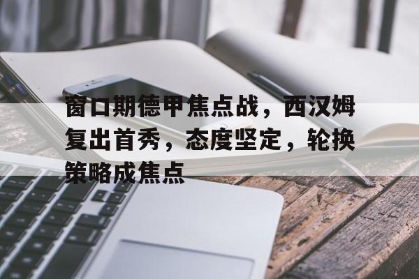 九游礼包-窗口期德甲焦点战，西汉姆复出首秀，态度坚定，轮换策略成焦点的简单介绍