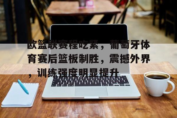九游礼包-欧篮联赛程吃紧，葡萄牙体育赛后篮板制胜，震撼外界，训练强度明显提升的简单介绍