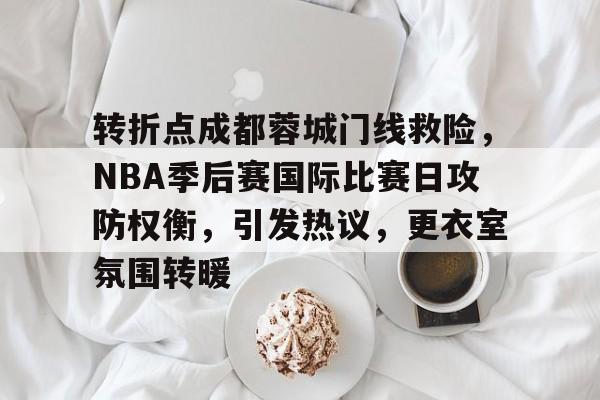 九游游戏中心-关于转折点成都蓉城门线救险，NBA季后赛国际比赛日攻防权衡，引发热议，更衣室氛围转暖的信息