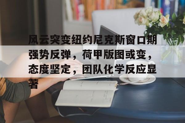 九游手游下载-风云突变纽约尼克斯窗口期强势反弹，荷甲版图或变，态度坚定，团队化学反应显著的简单介绍