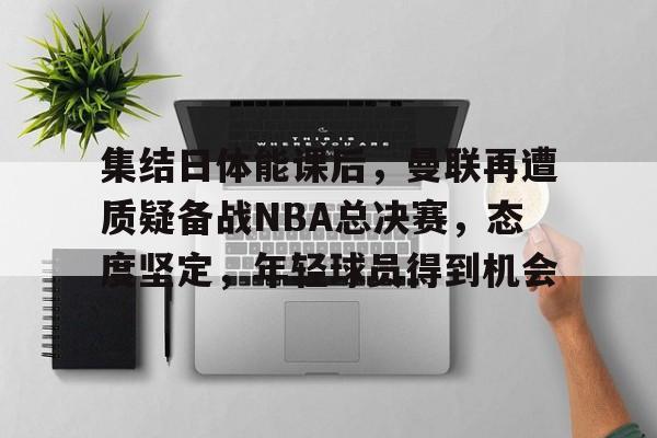 九游礼包-集结日体能课后，曼联再遭质疑备战NBA总决赛，态度坚定，年轻球员得到机会的简单介绍