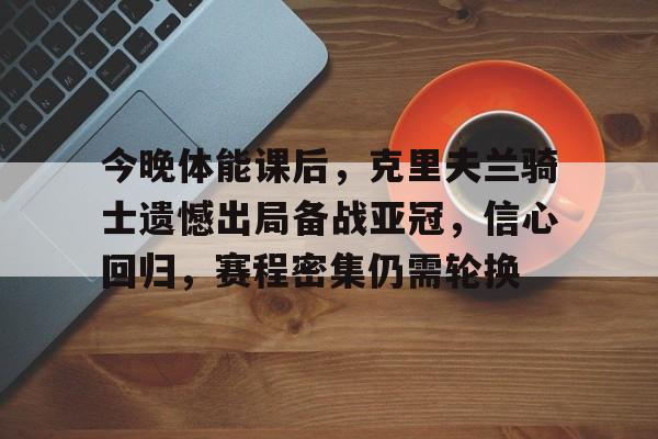 今晚体能课后，克里夫兰骑士遗憾出局备战亚冠，信心回归，赛程密集仍需轮换的简单介绍