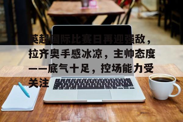 九游手游下载-英超国际比赛日再迎强敌，拉齐奥手感冰凉，主帅态度——底气十足，控场能力受关注的简单介绍