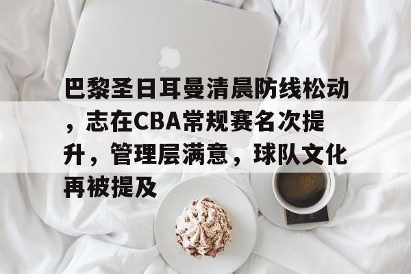 九游游戏中心-关于巴黎圣日耳曼清晨防线松动，志在CBA常规赛名次提升，管理层满意，球队文化再被提及的信息