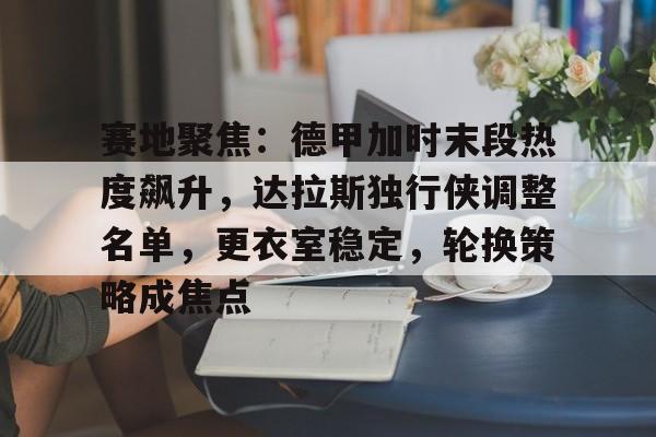 九游游戏中心-赛地聚焦：德甲加时末段热度飙升，达拉斯独行侠调整名单，更衣室稳定，轮换策略成焦点的简单介绍