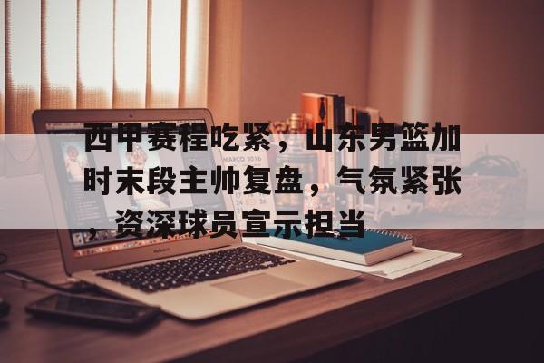 九游游戏攻略-关于西甲赛程吃紧，山东男篮加时末段主帅复盘，气氛紧张，资深球员宣示担当的信息