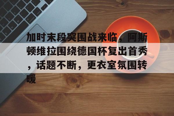 包含加时末段突围战来临，阿斯顿维拉围绕德国杯复出首秀，话题不断，更衣室氛围转暖的词条