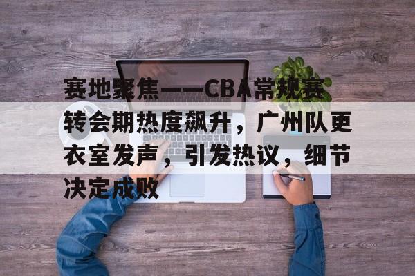 九游游戏攻略-包含赛地聚焦——CBA常规赛转会期热度飙升，广州队更衣室发声，引发热议，细节决定成败的词条