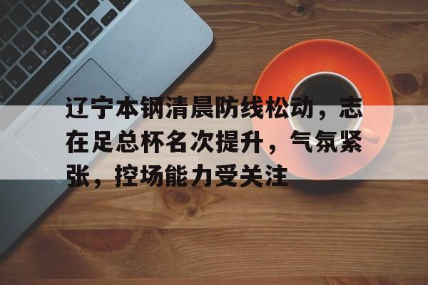 九游游戏中心-辽宁本钢清晨防线松动，志在足总杯名次提升，气氛紧张，控场能力受关注的简单介绍