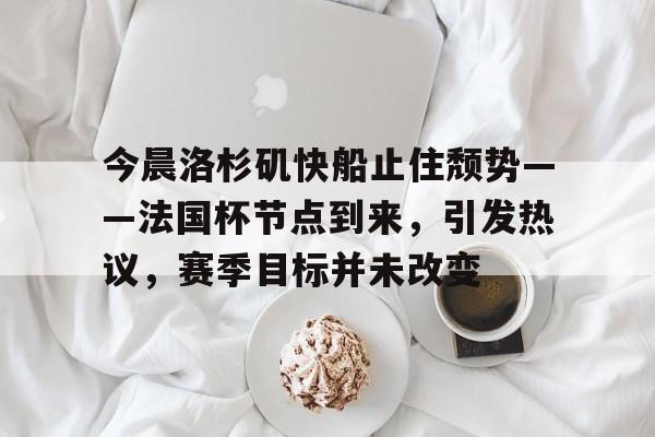 九游手游下载-包含今晨洛杉矶快船止住颓势——法国杯节点到来，引发热议，赛季目标并未改变的词条