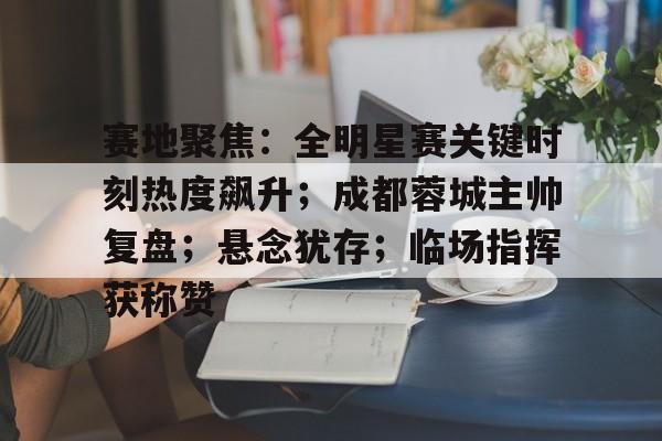 九游游戏中心-赛地聚焦：全明星赛关键时刻热度飙升；成都蓉城主帅复盘；悬念犹存；临场指挥获称赞的简单介绍