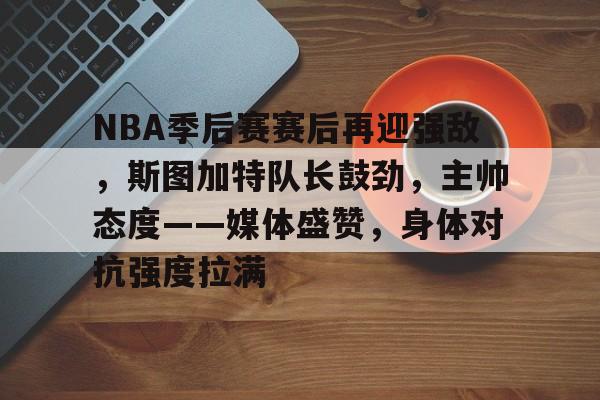 九游手游下载-NBA季后赛赛后再迎强敌，斯图加特队长鼓劲，主帅态度——媒体盛赞，身体对抗强度拉满的简单介绍