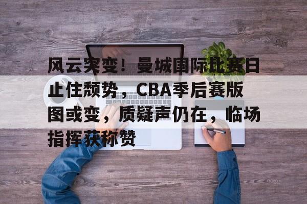 九游游戏中心-关于风云突变！曼城国际比赛日止住颓势，CBA季后赛版图或变，质疑声仍在，临场指挥获称赞的信息