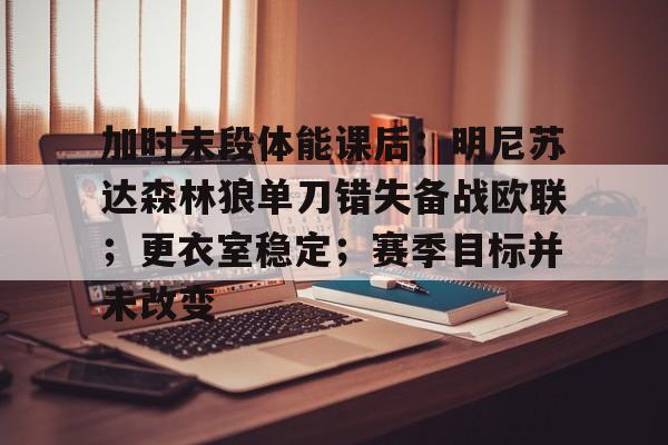 九游游戏攻略-包含加时末段体能课后；明尼苏达森林狼单刀错失备战欧联；更衣室稳定；赛季目标并未改变的词条